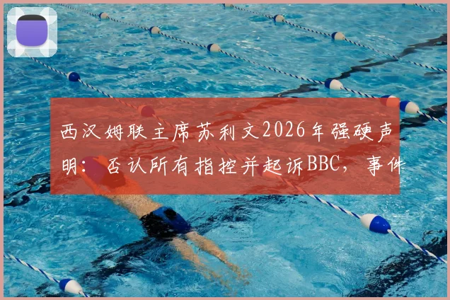 西汉姆联主席苏利文2026年强硬声明：否认所有指控并起诉BBC，事件来龙去脉与俱乐部现状解读