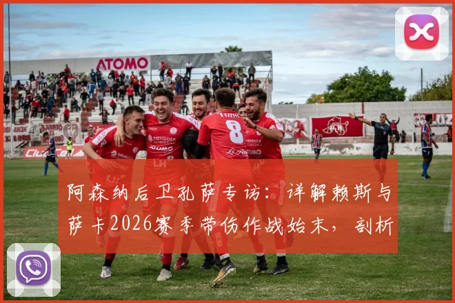 阿森纳后卫孔萨专访:详解赖斯与萨卡2026赛季带伤作战始末,剖析球员为球队牺牲的职业精神,球迷直言感到自豪