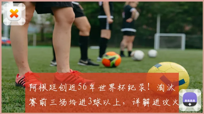 阿根廷创近56年世界杯纪录!淘汰赛前三场均进3球以上,详解进攻火力与2026卫冕前景