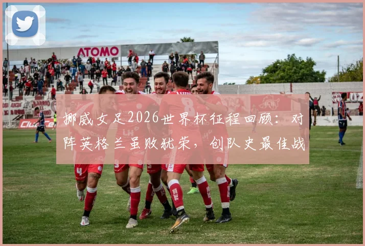 挪威女足2026世界杯征程回顾:对阵英格兰虽败犹荣,创队史最佳战绩解析
