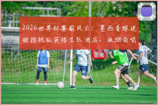 2026世界杯赛前风云：墨西哥球迷被指扰乱英格兰队酒店，放烟花唱歌引争议，赛场内外博弈全解析