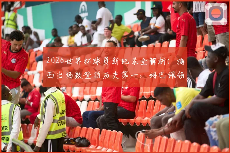 2026世界杯球员新纪录全解析:梅西出场数登顶历史第一,姆巴佩领跑最新射手榜