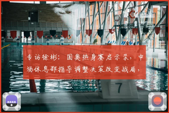 专访徐彬：国奥热身赛启示录，中场休息邵指导调整决策改变战局，踢喀麦隆到底有多大收获？