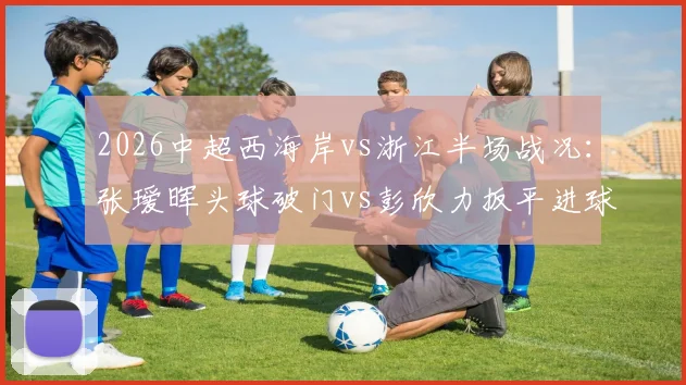 2026中超西海岸vs浙江半场战况：张瑷晖头球破门vs彭欣力扳平进球，1-1比分背后的战术与球员表现深度分析