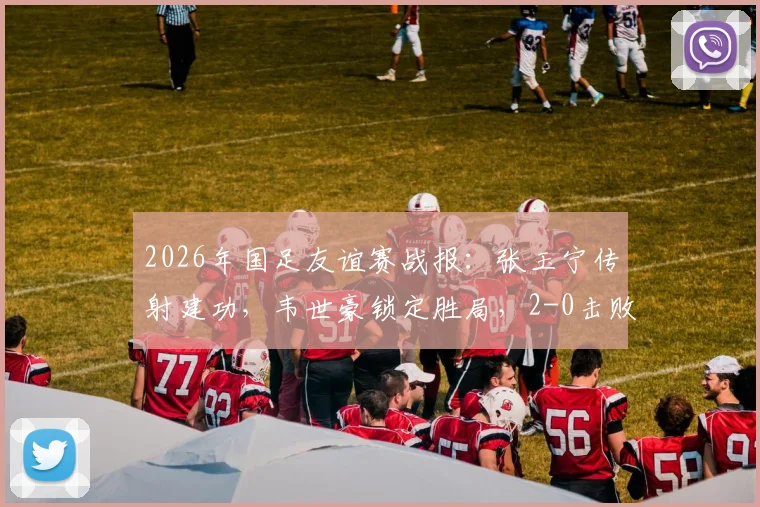2026年国足友谊赛战报:张玉宁传射建功,韦世豪锁定胜局,2-0击败库拉索队首发阵容与全场技术统计分析