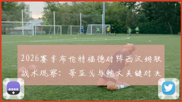 2026赛季布伦特福德对阵西汉姆联战术观察:蒂亚戈与鲍文关键对决深度剖析,附M费出战影响及历史交锋数据解读